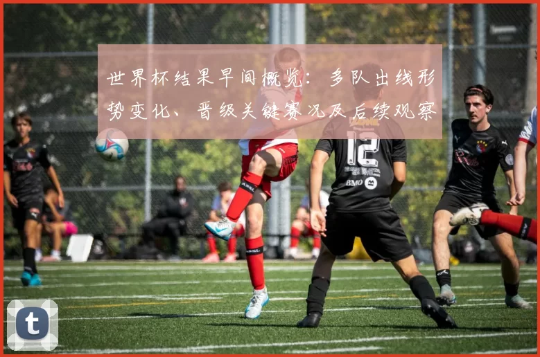 世界杯结果早间概览：多队出线形势变化、晋级关键赛况及后续观察点