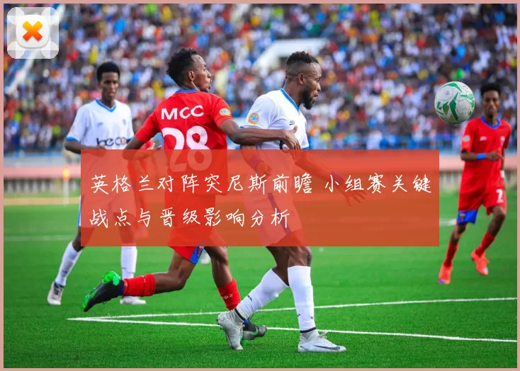 英格兰对阵突尼斯前瞻 小组赛关键战点与晋级影响分析