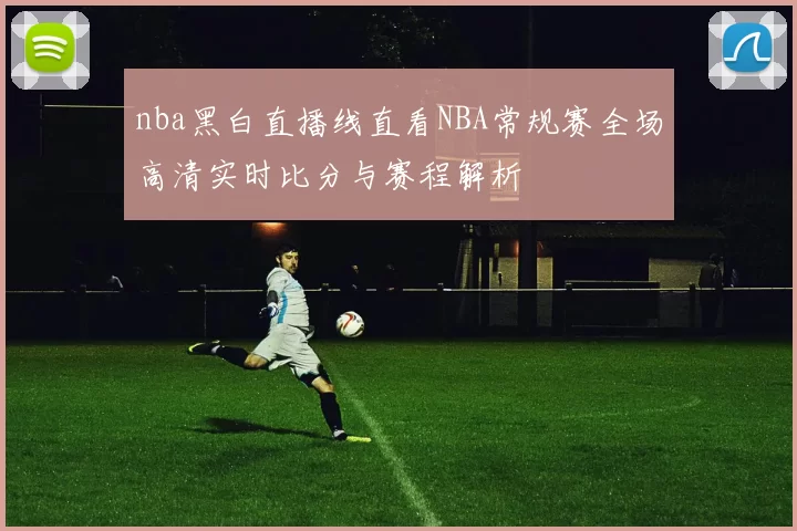 nba黑白直播线直看NBA常规赛全场高清实时比分与赛程解析