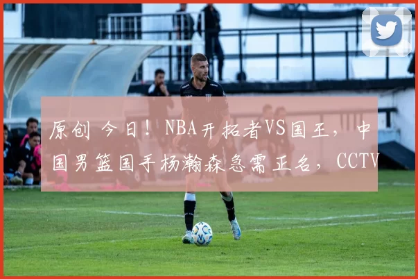 原创 今日！NBA开拓者VS国王，中国男篮国手杨瀚森急需正名，CCTV5不转，腾讯直播