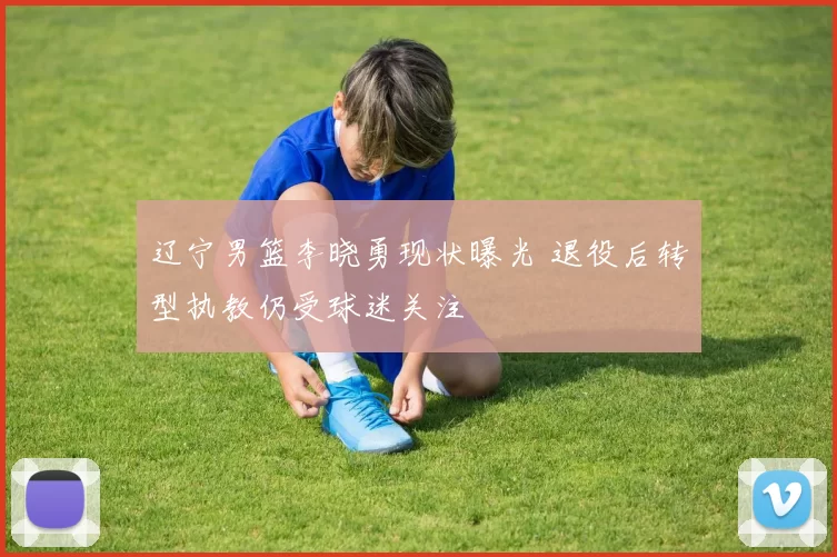 辽宁男篮李晓勇现状曝光 退役后转型执教仍受球迷关注