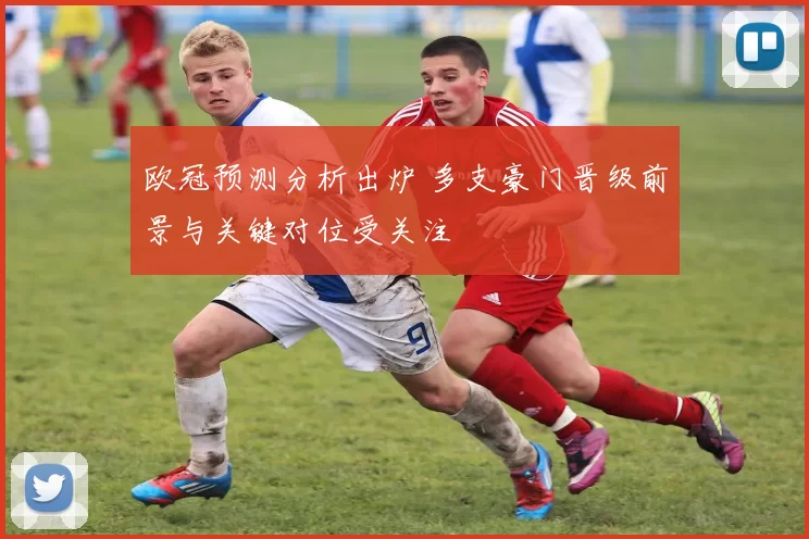 欧冠预测分析出炉 多支豪门晋级前景与关键对位受关注
