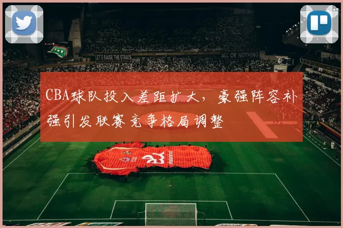 CBA球队投入差距扩大,豪强阵容补强引发联赛竞争格局调整