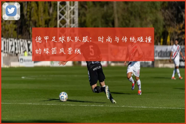 德甲足球队队服：时尚与传统碰撞的绿茵风景线