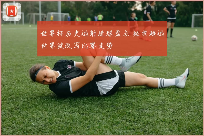 世界杯历史远射进球盘点 经典超远世界波改写比赛走势