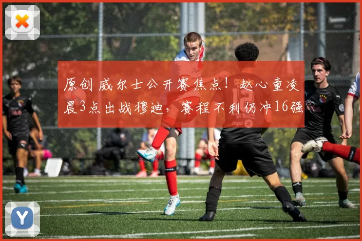 原创 威尔士公开赛焦点！赵心童凌晨3点出战穆迪，赛程不利仍冲16强