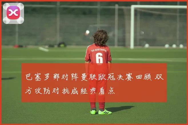 巴塞罗那对阵曼联欧冠决赛回顾 双方攻防对抗成经典看点