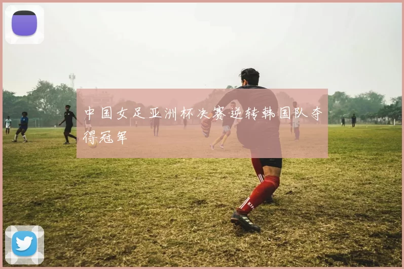 中国女足亚洲杯决赛逆转韩国队夺得冠军
