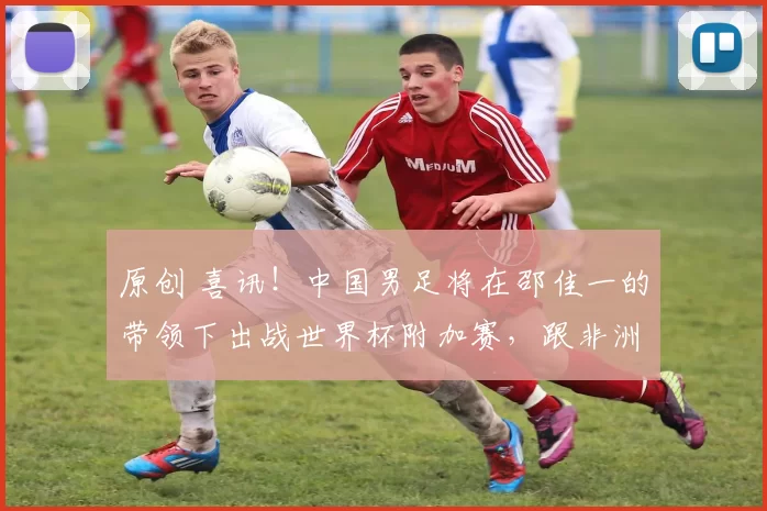 原创 喜讯！中国男足将在邵佳一的带领下出战世界杯附加赛，跟非洲雄狮争夺去美加墨门票