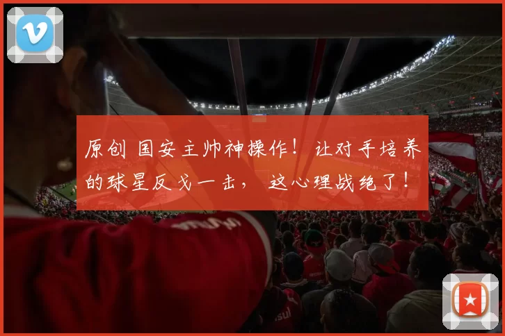 原创 国安主帅神操作！让对手培养的球星反戈一击， 这心理战绝了！