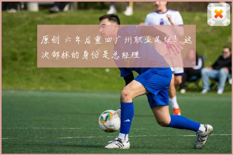 原创 六年后重回广州职业足坛！这次郜林的身份是总经理