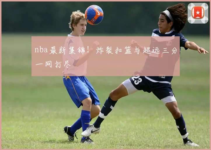 nba最新集锦！炸裂扣篮与超远三分一网打尽