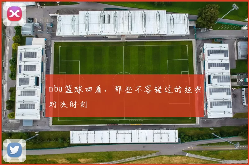 nba篮球回看，那些不容错过的经典对决时刻