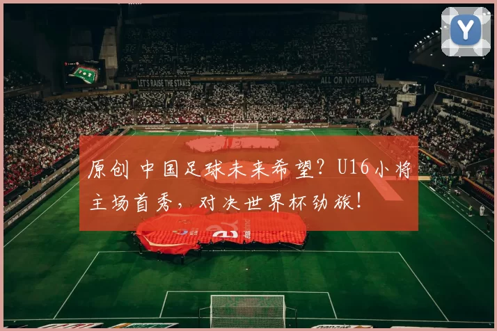 原创 中国足球未来希望？U16小将主场首秀，对决世界杯劲旅！
