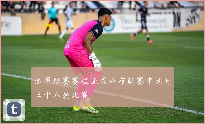 法甲联赛赛程正式公布新赛季共计三十八轮比赛