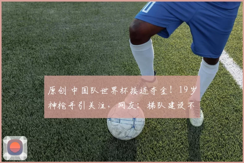 原创 中国队世界杯接连夺金！19岁神枪手引关注，网友：梯队建设不错