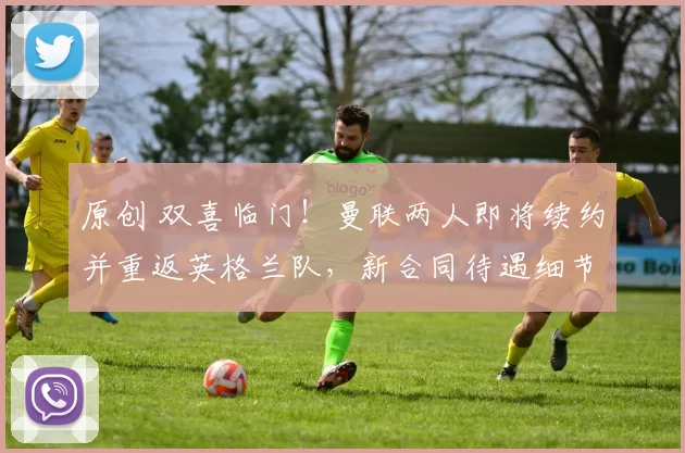 原创 双喜临门！曼联两人即将续约并重返英格兰队，新合同待遇细节曝光