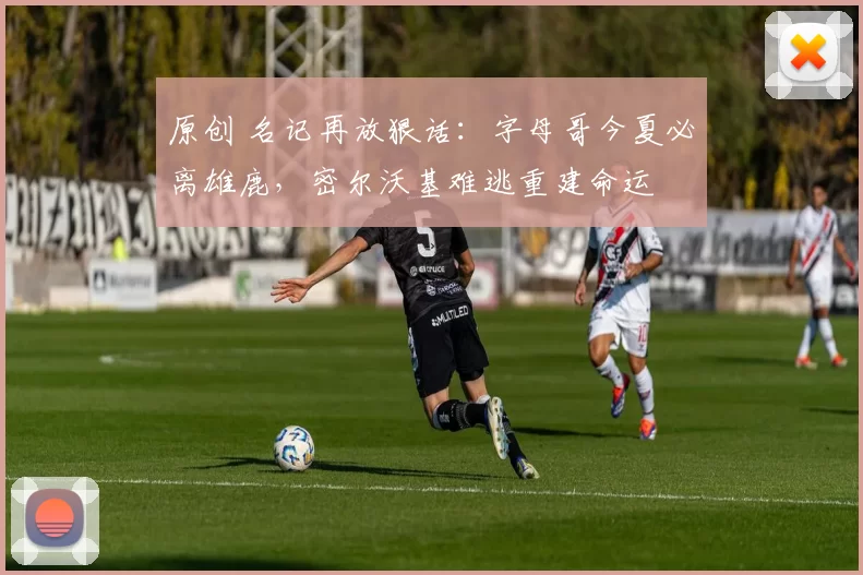 原创 名记再放狠话：字母哥今夏必离雄鹿，密尔沃基难逃重建命运