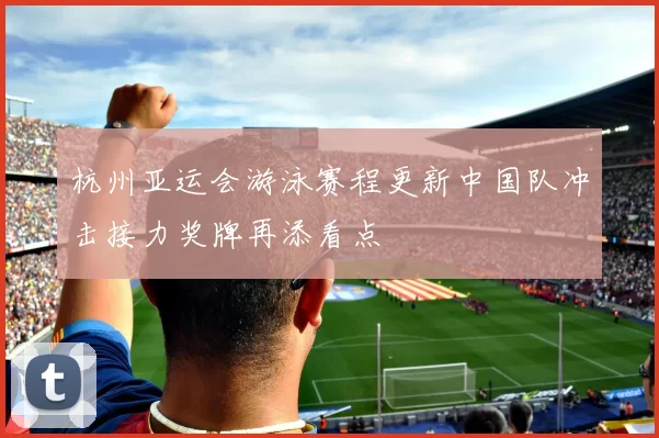 杭州亚运会游泳赛程更新中国队冲击接力奖牌再添看点