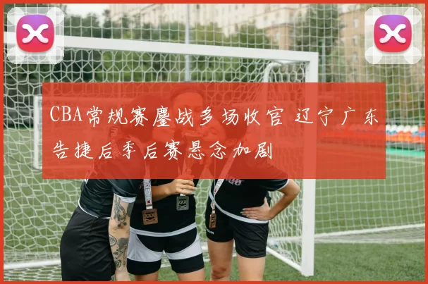 CBA常规赛鏖战多场收官 辽宁广东告捷后季后赛悬念加剧