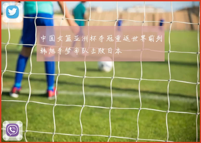 中国女篮亚洲杯夺冠重返世界前列韩旭李梦率队击败日本