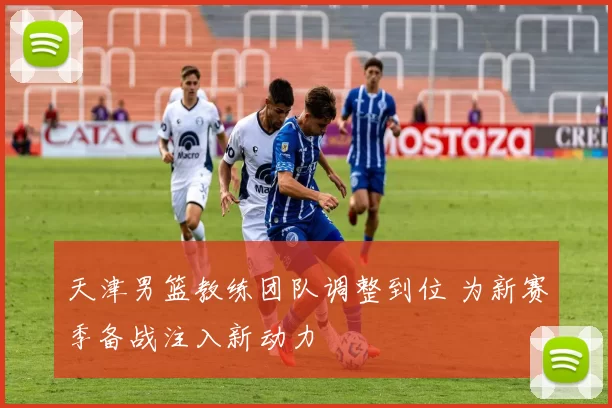 天津男篮教练团队调整到位 为新赛季备战注入新动力