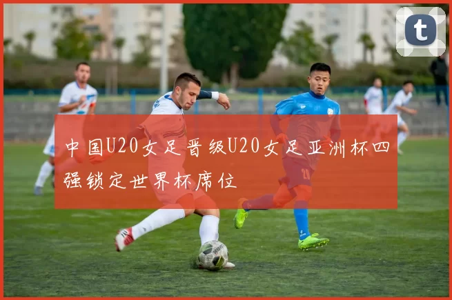中国U20女足晋级U20女足亚洲杯四强锁定世界杯席位