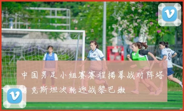 中国男足小组赛赛程揭幕战对阵塔吉克斯坦次轮迎战黎巴嫩