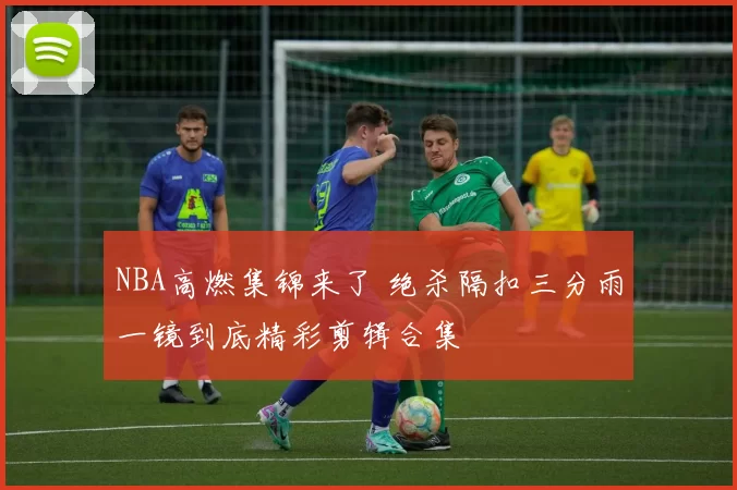 NBA高燃集锦来了 绝杀隔扣三分雨一镜到底精彩剪辑合集