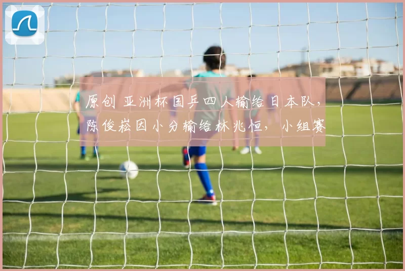 原创 亚洲杯国乒四人输给日本队，陈俊崧因小分输给林兆恒，小组赛淘汰