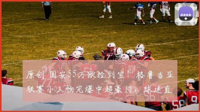 原创 国安55万欧捡到宝！格鲁吉亚联赛小人物完爆中超豪门，球迷直呼血赚！