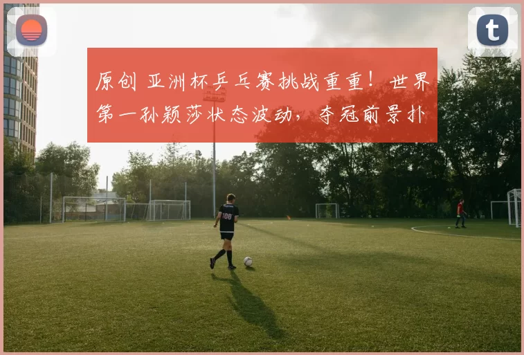 原创 亚洲杯乒乓赛挑战重重！世界第一孙颖莎状态波动，夺冠前景扑朔迷离