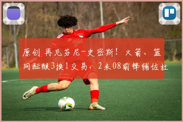 原创 再见芬尼-史密斯！火箭、篮网酝酿3换1交易，2米08前锋辅佐杜兰特争冠