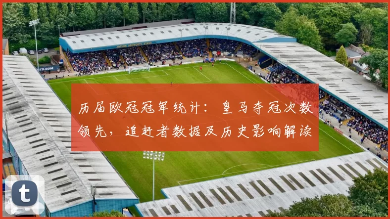 历届欧冠冠军统计:皇马夺冠次数领先,追赶者数据及历史影响解读