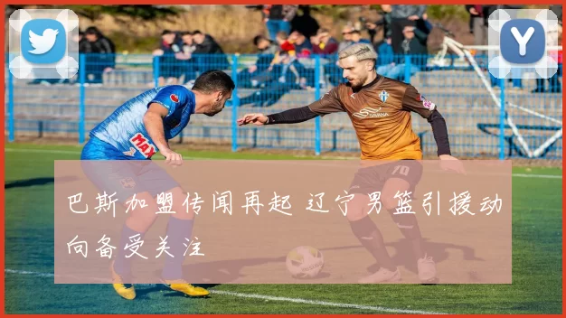 巴斯加盟传闻再起 辽宁男篮引援动向备受关注