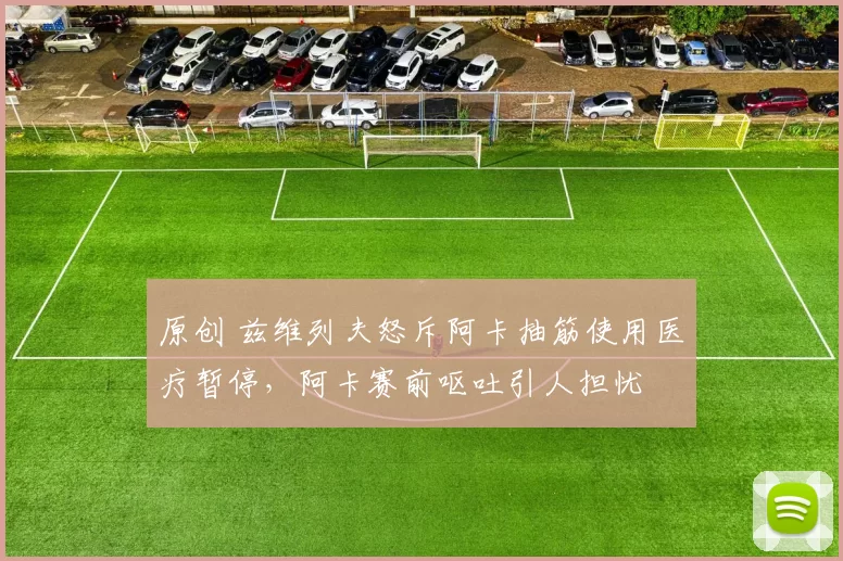 原创 兹维列夫怒斥阿卡抽筋使用医疗暂停，阿卡赛前呕吐引人担忧