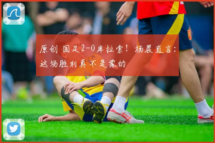 原创 国足2-0库拉索！杨晨直言：这场胜利真不是蒙的