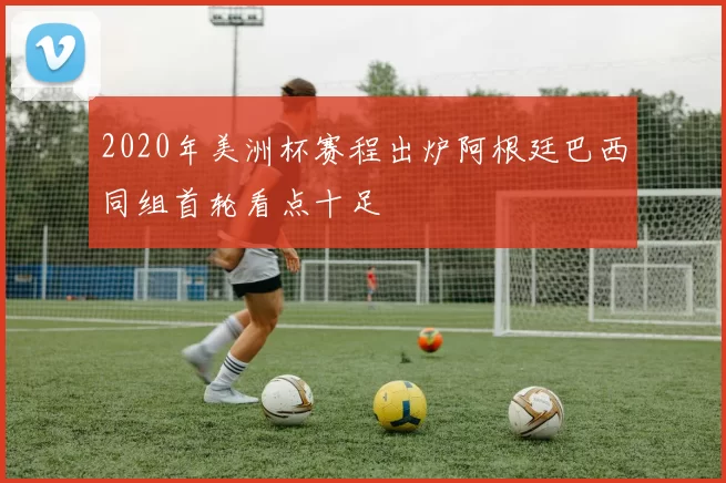 2020年美洲杯赛程出炉阿根廷巴西同组首轮看点十足