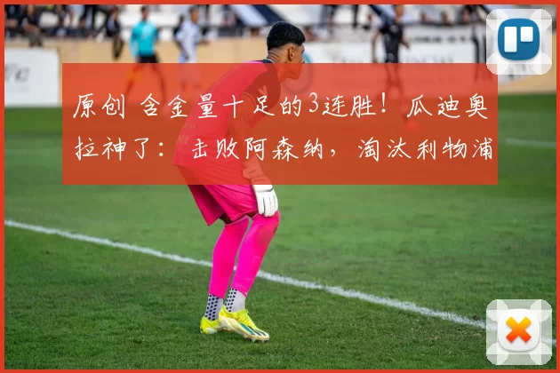 原创 含金量十足的3连胜！瓜迪奥拉神了：击败阿森纳，淘汰利物浦，狂胜切尔西