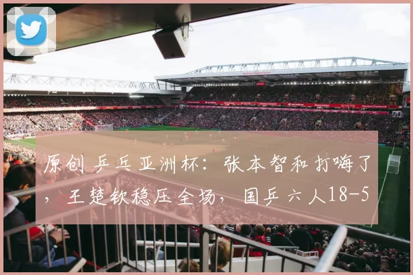 原创 乒乓亚洲杯：张本智和打嗨了，王楚钦稳压全场，国乒六人18-5亮相