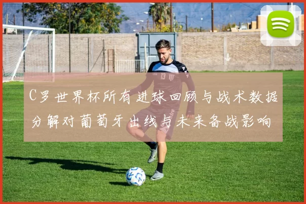 C罗世界杯所有进球回顾与战术数据分解对葡萄牙出线与未来备战影响
