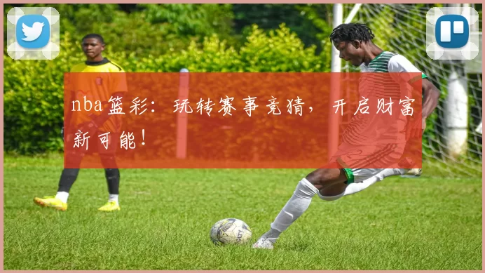 nba篮彩：玩转赛事竞猜，开启财富新可能！