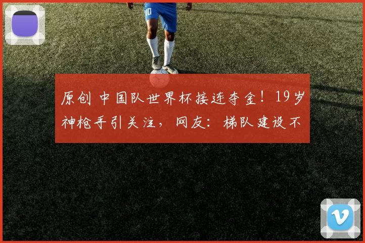 原创 中国队世界杯接连夺金！19岁神枪手引关注，网友：梯队建设不错