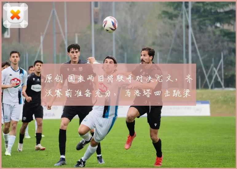 原创 国米两旧将联手对决尤文，齐沃赛前准备充分，马洛塔回击跳梁小丑