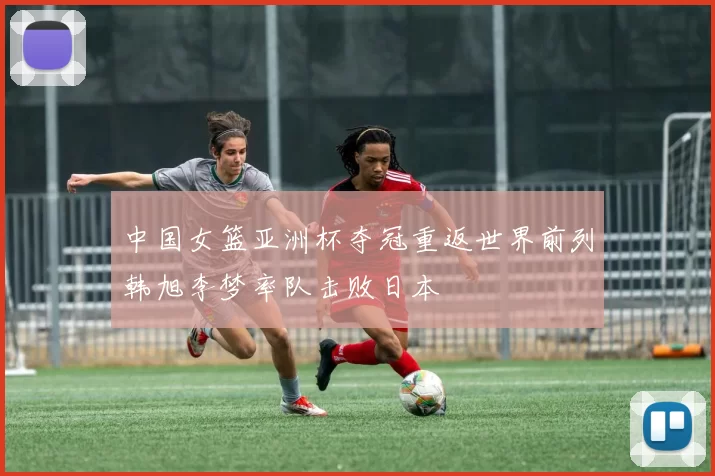 中国女篮亚洲杯夺冠重返世界前列韩旭李梦率队击败日本