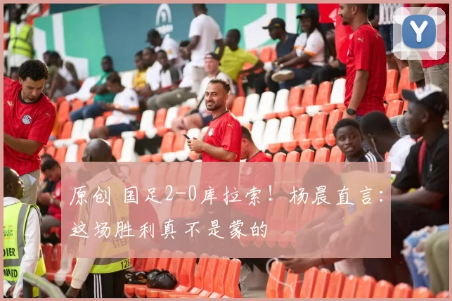 原创 国足2-0库拉索!杨晨直言:这场胜利真不是蒙的