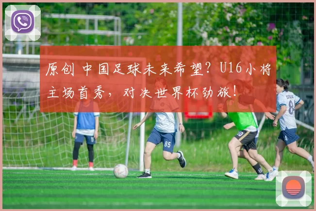 原创 中国足球未来希望？U16小将主场首秀，对决世界杯劲旅！