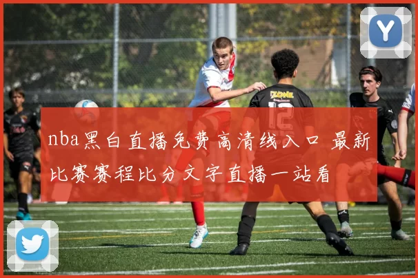 nba黑白直播免费高清线入口 最新比赛赛程比分文字直播一站看