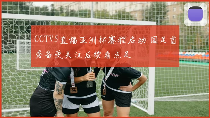 CCTV5直播亚洲杯赛程启动 国足首秀备受关注后续看点足