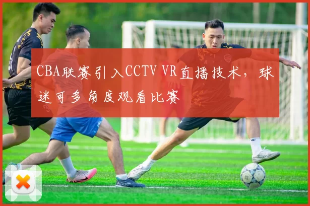 CBA联赛引入CCTV VR直播技术，球迷可多角度观看比赛
